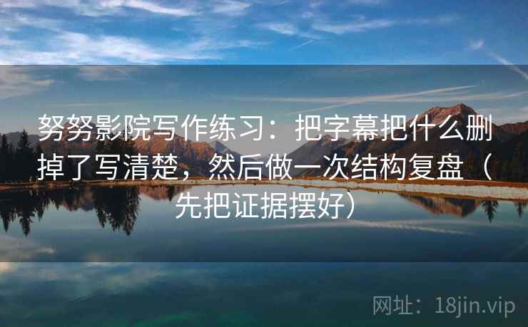 努努影院写作练习：把字幕把什么删掉了写清楚，然后做一次结构复盘（先把证据摆好）